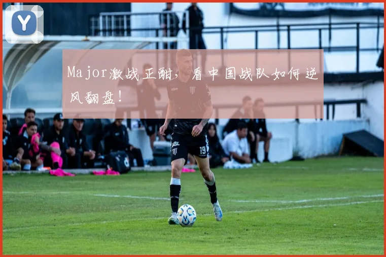 Major激战正酣，看中国战队如何逆风翻盘！