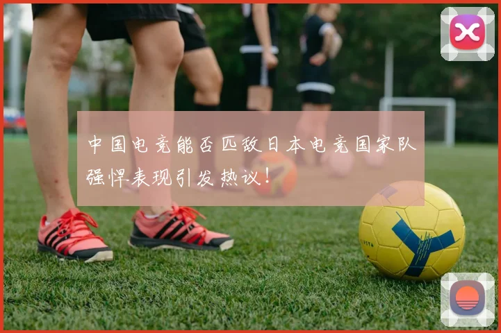 中国电竞能否匹敌日本电竞国家队强悍表现引发热议！