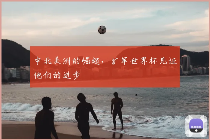 中北美洲的崛起,扩军世界杯见证他们的进步