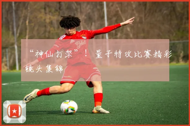 “神仙打架”！量子特攻比赛精彩镜头集锦