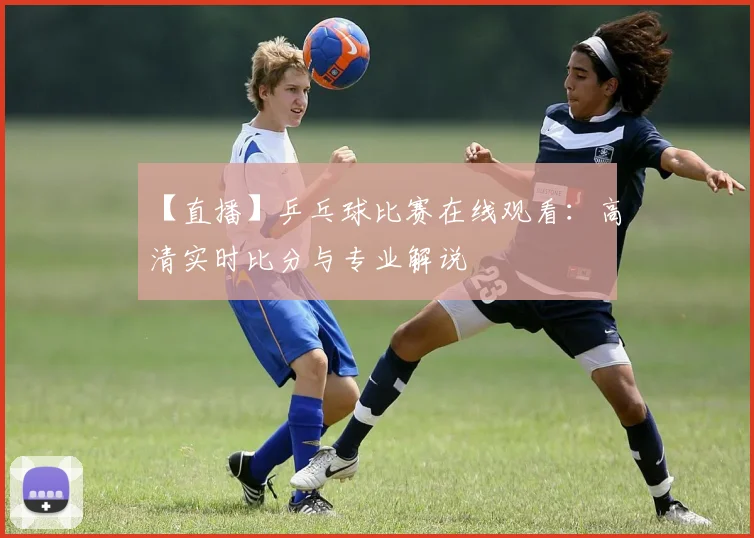 【直播】乒乓球比赛在线观看：高清实时比分与专业解说