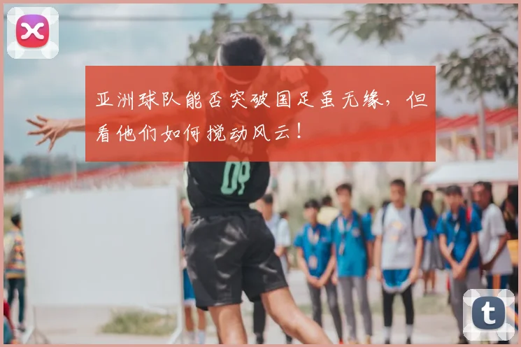 亚洲球队能否突破国足虽无缘，但看他们如何搅动风云！