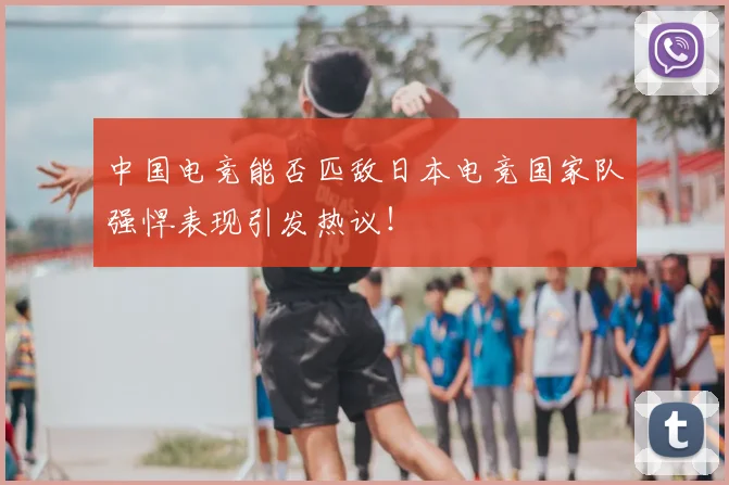 中国电竞能否匹敌日本电竞国家队强悍表现引发热议！