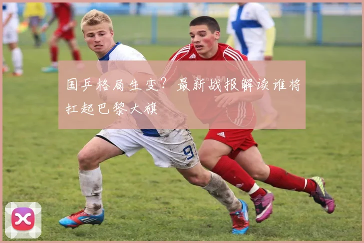国乒格局生变？最新战报解读谁将扛起巴黎大旗